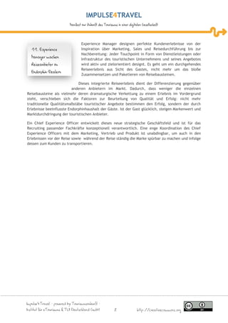 IMPULSE TRAVEL
                           Manifest zur Zukunft des Tourismus in einer digitalen Gesellschaft




                                   Experience Manager designen perfekte Kundenerlebnisse von der
   11. Experience                  Inspiration über Marketing, Sales und Reisedurchführung bis zur
                                   Nachbereitung: Jeder Touchpoint in Form von Dienstleistungen oder
   Manager machen                  Infrastruktur des touristischen Unternehmens und seines Angebotes
   Reiseanbieter zu                wird aktiv und zielorientiert designt. Es geht um ein durchgehendes
                                   Reiseerlebnis aus Sicht des Gastes, nicht mehr um das bloße
   Endorphin-Dealern
                                   Zusammensetzen und Paketieren von Reisebausteinen.

                             Dieses integrierte Reiseerlebnis dient der Differenzierung gegenüber
                          anderen Anbietern im Markt. Dadurch, dass weniger die einzelnen
Reisebausteine als vielmehr deren dramaturgische Verkettung zu einem Erlebnis im Vordergrund
steht, verschieben sich die Faktoren zur Beurteilung von Qualität und Erfolg: nicht mehr
traditionelle Qualitätsmaßstäbe touristischer Angebote bestimmen den Erfolg, sondern der durch
Erlebnisse beeinflusste Endorphinhaushalt der Gäste. Ist der Gast glücklich, steigen Markenwert und
Marktdurchdringung der touristischen Anbieter.

Ein Chief Experience Officer entwickelt dieses neue strategische Geschäftsfeld und ist für das
Recruiting passender Fachkräfte konzeptionell verantwortlich. Eine enge Koordination des Chief
Experience Officers mit dem Marketing, Vertrieb und Produkt ist unabdingbar, um auch in den
Erlebnissen vor der Reise sowie während der Reise ständig die Marke spürbar zu machen und infolge
dessen zum Kunden zu transportieren.




Impulse4Travel – powered by Tourismuszukunft –
Institut für eTourismus & TUI Deutschland GmbH              8                http://creativecommons.org
 