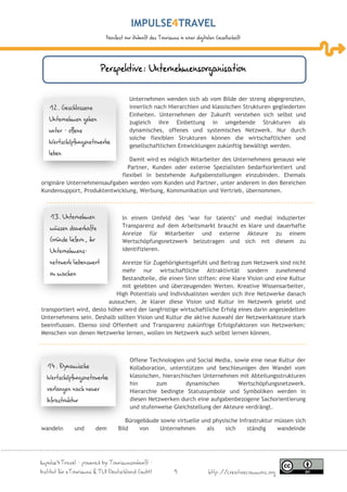 IMPULSE TRAVEL
                           Manifest zur Zukunft des Tourismus in einer digitalen Gesellschaft




                          Perspektive: Unternehmensorganisation

                                      Unternehmen wenden sich ab vom Bilde der streng abgegrenzten,
   12. Geschlossene                   innerlich nach Hierarchien und klassischen Strukturen gegliederten
                                      Einheiten. Unternehmen der Zukunft verstehen sich selbst und
   Unternehmen gehen                  zugleich ihre Einbettung in umgebende Strukturen als
   unter – offene                     dynamisches, offenes und systemisches Netzwerk. Nur durch
                                      solche flexiblen Strukturen können die wirtschaftlichen und
   Wertschöpfungsnetzwerke
                                      gesellschaftlichen Entwicklungen zukünftig bewältigt werden.
   leben
                               Damit wird es möglich Mitarbeiter des Unternehmens genauso wie
                              Partner, Kunden oder externe Spezialisten bedarfsorientiert und
                            flexibel in bestehende Aufgabenstellungen einzubinden. Ehemals
originäre Unternehmensaufgaben werden vom Kunden und Partner, unter anderem in den Bereichen
Kundensupport, Produktentwicklung, Werbung, Kommunikation und Vertrieb, übernommen.



   13. Unternehmen                In einem Umfeld des "war for talents" und medial induzierter
   müssen dauerhafte              Transparenz auf dem Arbeitsmarkt braucht es klare und dauerhafte
                                  Anreize für Mitarbeiter und externe Akteure zu einem
   Gründe liefern, ihr            Wertschöpfungsnetzwerk beizutragen und sich mit diesem zu
   Unternehmens-                  identifizieren.

   netzwerk liebenswert        Anreize für Zugehörigkeitsgefühl und Beitrag zum Netzwerk sind nicht
                               mehr nur wirtschaftliche Attraktivität sondern zunehmend
   zu machen
                               Bestandteile, die einen Sinn stiften: eine klare Vision und eine Kultur
                               mit gelebten und überzeugenden Werten. Kreative Wissensarbeiter,
                             High Potentials und Individualisten werden sich ihre Netzwerke danach
                          aussuchen. Je klarer diese Vision und Kultur im Netzwerk gelebt und
transportiert wird, desto höher wird der langfristige wirtschaftliche Erfolg eines darin angesiedelten
Unternehmens sein. Deshalb sollten Vision und Kultur die aktive Auswahl der Netzwerkakteure stark
beeinflussen. Ebenso sind Offenheit und Transparenz zukünftige Erfolgsfaktoren von Netzwerken:
Menschen von denen Netzwerke lernen, wollen im Netzwerk auch selbst lernen können.



                                      Offene Technologien und Social Media, sowie eine neue Kultur der
  14. Dynamische                      Kollaboration, unterstützen und beschleunigen den Wandel vom
  Wertschöpfungsnetzwerke             klassischen, hierarchischen Unternehmen mit Abteilungsstrukturen
                                      hin       zum         dynamischen       Wertschöpfungsnetzwerk.
  verlangen nach neuer                Hierarchie bedingte Statussymbole und Symboliken werden in
  Infrastruktur                       diesen Netzwerken durch eine aufgabenbezogene Sachorientierung
                                      und stufenweise Gleichstellung der Akteure verdrängt.

                                   Bürogebäude sowie virtuelle und physische Infrastruktur müssen sich
wandeln       und        dem    Bild    von    Unternehmen       als    sich    ständig     wandelnde




Impulse4Travel – powered by Tourismuszukunft –
Institut für eTourismus & TUI Deutschland GmbH              9                http://creativecommons.org
 