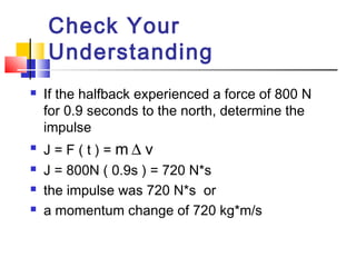Check Your
Understanding
 If the halfback experienced a force of 800 N
for 0.9 seconds to the north, determine the
impulse
 J = F ( t ) = m ∆ v
 J = 800N ( 0.9s ) = 720 N*s
 the impulse was 720 N*s or
 a momentum change of 720 kg*m/s
 