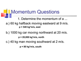 Momentum Questions
1. Determine the momentum of a ...
a.) 60 kg halfback moving eastward at 9 m/s.
b.) 1000 kg car moving northward at 20 m/s.
c.) 40 kg man moving southward at 2 m/s.
p = 540 kg*m/s, east
p = 20,000 kg*m/s, north
p = 80 kg*m/s, south
 