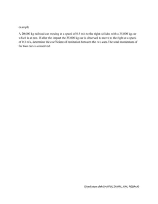 example

A 20,000 kg railroad car moving at a speed of 0.5 m/s to the right collides with a 35,000 kg car
which is at rest. If after the impact the 35,000 kg car is observed to move to the right at a speed
of 0.3 m/s, determine the coefficient of restitution between the two cars.The total momentum of
the two cars is conserved.




                                                      Disediakan oleh SHAIFUL ZAMRI, JKM, POLIMAS
 