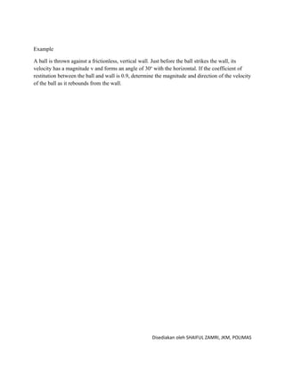 Example

A ball is thrown against a frictionless, vertical wall. Just before the ball strikes the wall, its
velocity has a magnitude v and forms an angle of 30o with the horizontal. If the coefficient of
restitution between the ball and wall is 0.9, determine the magnitude and direction of the velocity
of the ball as it rebounds from the wall.




                                                      Disediakan oleh SHAIFUL ZAMRI, JKM, POLIMAS
 