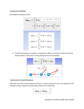 Components of Impulse

Rectangular coordinate system




   •   The final momentum of a particle is obtained by adding vectorially its initial momentum
       and the impulse of the force F acting during the interval considered.




Conservation of Linear Momentum

When the sum of the external impulses acting on a system of particle is zero, the equation for the
principle of linear impulse and momentum reduces to the following:




                                                     Disediakan oleh SHAIFUL ZAMRI, JKM, POLIMAS
 