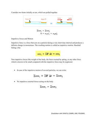 Consider two boats initially at rest, which are pulled together




Impulsive forces and Motion

Impulsive force is a force that acts on a particle during a very short time interval and produces a
definite change in momentum. The resulting motion is called an impulsive motion. Baseball
hitting a bat.




Non impulsive forces like weight of the body, the force exerted by spring, or any other force
which is known to be small compared with the impulsive force may be neglected.



   •   In case of the impulsive motion of several particles, we can write:




   •   No impulsive external forces acting on the body




                                                      Disediakan oleh SHAIFUL ZAMRI, JKM, POLIMAS
 