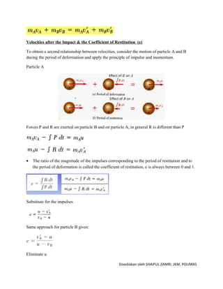 Velocities after the Impact & the Coefficient of Restitution (e)

To obtain a second relationship between velocities, consider the motion of particle A and B
during the period of deformation and apply the principle of impulse and momentum.

Particle A




Forces P and R are exerted on particle B and on particle A, in general R is different than P




•   The ratio of the magnitude of the impulses corresponding to the period of restitution and to
    the period of deformation is called the coefficient of restitution, e is always between 0 and 1.




Substitute for the impulses




Same approach for particle B gives:




Eliminate u

                                                       Disediakan oleh SHAIFUL ZAMRI, JKM, POLIMAS
 