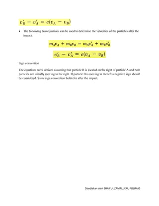 •   The following two equations can be used to determine the velocities of the particles after the
    impact.




Sign convention

The equations were derived assuming that particle B is located on the right of particle A and both
particles are initially moving to the right. If particle B is moving to the left a negative sign should
be considered. Same sign convention holds for after the impact.




                                                        Disediakan oleh SHAIFUL ZAMRI, JKM, POLIMAS
 
