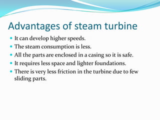 Advantages of steam turbine
 It can develop higher speeds.
 The steam consumption is less.
 All the parts are enclosed in a casing so it is safe.
 It requires less space and lighter foundations.
 There is very less friction in the turbine due to few
  sliding parts.
 