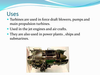 Uses
 Turbines are used in force draft blowers, pumps and
  main propulsion turbines.
 Used in the jet engines and air crafts.
 They are also used in power plants , ships and
  submarines.
 