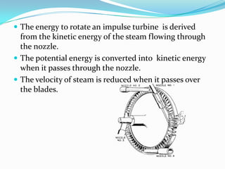  The energy to rotate an impulse turbine is derived
  from the kinetic energy of the steam flowing through
  the nozzle.
 The potential energy is converted into kinetic energy
  when it passes through the nozzle.
 The velocity of steam is reduced when it passes over
  the blades.
 
