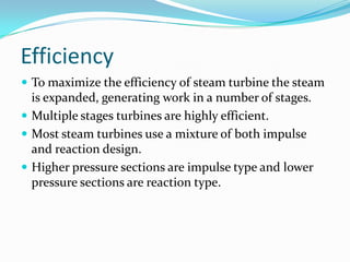 Efficiency
 To maximize the efficiency of steam turbine the steam
  is expanded, generating work in a number of stages.
 Multiple stages turbines are highly efficient.
 Most steam turbines use a mixture of both impulse
  and reaction design.
 Higher pressure sections are impulse type and lower
  pressure sections are reaction type.
 