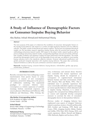 Journal of Management Research
Vol. 13, No. 3, July–September 2013, pp. 145–154
A Study of Influence of Demographic Factors
on Consumer Impulse Buying Behavior
Abu Bashar, Irshad Ahmad and Mohammad Wasiq
Abstract
The main purpose of the paper is to determine the correlation of consumers’ demographic factors on
the impulse buying behavior with respect to a number of single impulsivity indicators and one collective
indicator. The paper consists of theoretical and research aspects. The first part encompasses theoretical
insights into the secondary research regarding impulse buying while the practical part presents the
methodology and primary research results. With respect to the subject matter, research goals as well as
previous findings and primary research results, corresponding hypotheses were set and mainly confirmed.
Inter variable correlation and regression analysis has been performed to test the hypothesis. The results
showed that demographic factors, such as the disposable income and age, are related to most impulse
buying indicators and to the impulsivity collective indicator. However, educational qualification and
gender produced marginal association with impulsive buying behavior. The paper also summarizes
research limitations as well as the work contribution and future research guidelines.
Keywords: Impulsive buying, consumer behavior, buying decision, individualism, gender, age group,
marital status, profession
INTRODUCTION
Recently, consumers have been undergoing a major
transformation from passive buyers to active
enhancers or creators of new consumption
experiences, proactively taking part in the process
of collaborative marketing. The experiential
paradigm of consumer behavior views
consumption as a holistic expression of symbolic
meanings, hedonic (emotional) responses, and
sensory pleasures (Hirschman and Holbrook, 1986;
Holbrook and Hirschman, 1982). Echoing this
view, evolutionary and rational choice theorists
have contended that human experiences and
impulse buying should be interpreted as a
consequence of cognition-based interactions
between humans and their environments (Clark,
1997; Dreyfus, Wals and Weelie, 1991). That is,
individuals react to particular experiences that
cause contextually embodied cognition and engage
in context-specific behaviors which ultimately leads
to impulse buying. Therefore, it is critical to
recognize this conceptual base-linking behavior in
its context and empirically develop conceptual
measures to ascertain the roles of consumers’
demographic factors in their purchase behavior.
Previous studies of shopping behavior have
emphasized some aspects of shoppers’ behaviors
related to purchase motives (Arnold and Reynolds,
2003; Eastlick and Feinberg, 1999; Buttle and
Coates, 1984), shopping benefits (Babin, Darden
and Griffin, 1994; Park, 2003; Hwang, 2010), and
search experiences (Bloch, Sherrell and Ridgway,
1986; Mathwick, Rigdon and Iacobucci, 2003).
Abu Bashar (Corresponding Author)
IILM Academy of Higher Learning
Greater Noida - 201306
Irshad Ahmad
Brown Hills College of Engineering & Technology
Faridabad, Haryana - 121004
Mohammad Wasiq
Al-Falah School of Engineering & Technology
Faridabad, Haryana - 121004
 