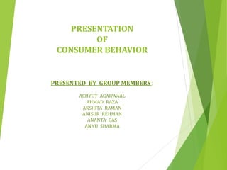 PRESENTATION
OF
CONSUMER BEHAVIOR
PRESENTED BY GROUP MEMBERS :
ACHYUT AGARWAAL
AHMAD RAZA
AKSHITA RAMAN
ANISUR REHMAN
ANANTA DAS
ANNU SHARMA
 