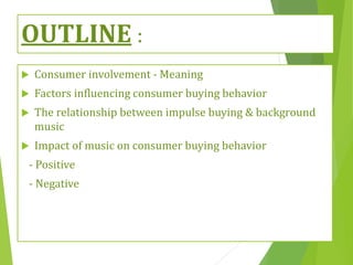 OUTLINE :
 Consumer involvement - Meaning
 Factors influencing consumer buying behavior
 The relationship between impulse buying & background
music
 Impact of music on consumer buying behavior
- Positive
- Negative
 