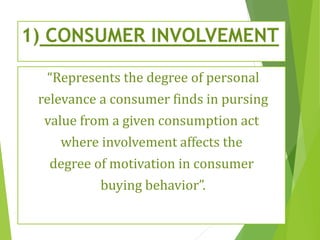 1) CONSUMER INVOLVEMENT
“Represents the degree of personal
relevance a consumer finds in pursing
value from a given consumption act
where involvement affects the
degree of motivation in consumer
buying behavior”.
 