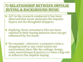 3) RELATIONSHIP BETWEEN IMPULSE
BUYING & BACKGROUND MUSIC
 A/C to the research conducted it has been
observed that music motivates the impulse
buyers not the thoughtful shoppers.
 Implying, those consumers who are most
rational in their buying behavior does not get
influenced by the music.
 For example : whenever a customer visits a
shopping mall or any retail outlets the
environment there like the ceilings, design,
color, music(tempo & genre) e.t.c have a big role
to influence the impluse buying.
 