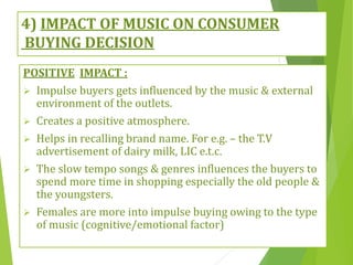 4) IMPACT OF MUSIC ON CONSUMER
BUYING DECISION
POSITIVE IMPACT :
 Impulse buyers gets influenced by the music & external
environment of the outlets.
 Creates a positive atmosphere.
 Helps in recalling brand name. For e.g. – the T.V
advertisement of dairy milk, LIC e.t.c.
 The slow tempo songs & genres influences the buyers to
spend more time in shopping especially the old people &
the youngsters.
 Females are more into impulse buying owing to the type
of music (cognitive/emotional factor)
 
