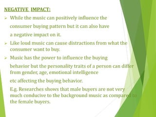 NEGATIVE IMPACT:
 While the music can positively influence the
consumer buying pattern but it can also have
a negative impact on it.
 Like loud music can cause distractions from what the
consumer want to buy.
 Music has the power to influence the buying
behavior but the personality traits of a person can differ
from gender, age, emotional intelligence
etc affecting the buying behavior.
E.g. Researches shows that male buyers are not very
much conducive to the background music as compared to
the female buyers.
 