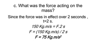 c. What was the force acting on the
mass?
Since the force was in effect over 2 seconds ,
t=2 s.
150 Kg.m/s = F.2 s
F = (150 Kg.m/s) / 2 s
F = 75 Kg.m/s2
 