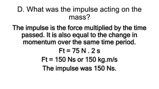 D. What was the impulse acting on the
mass?
The impulse is the force multiplied by the time
passed. It is also equal to the change in
momentum over the same time period.
Ft = 75 N . 2 s
Ft = 150 Ns or 150 kg.m/s
The impulse was 150 Ns.
 