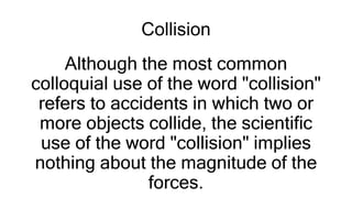 Collision
Although the most common
colloquial use of the word "collision"
refers to accidents in which two or
more objects collide, the scientific
use of the word "collision" implies
nothing about the magnitude of the
forces.
 