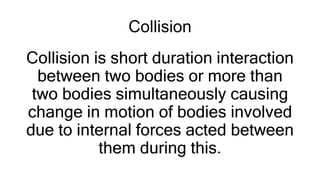 Collision
Collision is short duration interaction
between two bodies or more than
two bodies simultaneously causing
change in motion of bodies involved
due to internal forces acted between
them during this.
 