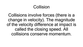 Collision
Collisions involve forces (there is a
change in velocity). The magnitude
of the velocity difference at impact is
called the closing speed. All
collisions conserve momentum.
 