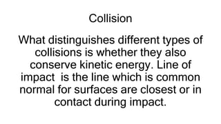 Collision
What distinguishes different types of
collisions is whether they also
conserve kinetic energy. Line of
impact is the line which is common
normal for surfaces are closest or in
contact during impact.
 
