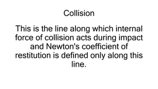 Collision
This is the line along which internal
force of collision acts during impact
and Newton's coefficient of
restitution is defined only along this
line.
 