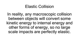 Elastic Collision
In reality, any macroscopic collision
between objects will convert some
kinetic energy to internal energy and
other forms of energy, so no large
scale impacts are perfectly elastic.
 