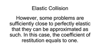 Elastic Collision
However, some problems are
sufficiently close to perfectly elastic
that they can be approximated as
such. In this case, the coefficient of
restitution equals to one.
 
