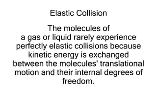 Elastic Collision
The molecules of
a gas or liquid rarely experience
perfectly elastic collisions because
kinetic energy is exchanged
between the molecules' translational
motion and their internal degrees of
freedom.
 