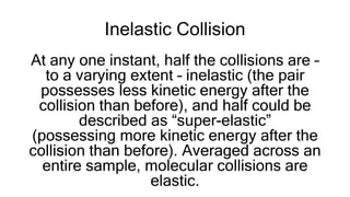 Inelastic Collision
At any one instant, half the collisions are –
to a varying extent – inelastic (the pair
possesses less kinetic energy after the
collision than before), and half could be
described as “super-elastic”
(possessing more kinetic energy after the
collision than before). Averaged across an
entire sample, molecular collisions are
elastic.
 