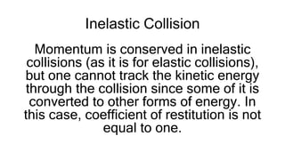 Inelastic Collision
Momentum is conserved in inelastic
collisions (as it is for elastic collisions),
but one cannot track the kinetic energy
through the collision since some of it is
converted to other forms of energy. In
this case, coefficient of restitution is not
equal to one.
 