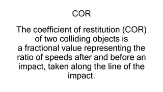 COR
The coefficient of restitution (COR)
of two colliding objects is
a fractional value representing the
ratio of speeds after and before an
impact, taken along the line of the
impact.
 