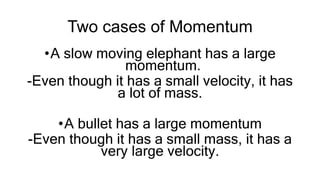 Two cases of Momentum
•A slow moving elephant has a large
momentum.
-Even though it has a small velocity, it has
a lot of mass.
•A bullet has a large momentum
-Even though it has a small mass, it has a
very large velocity.
 