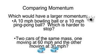 Comparing Momentum
Which would have a larger momentum:
•A 10 mph bowling ball or a 10 mph
ping-pong ball? Which is harder to
stop?
•Two cars of the same mass, one
moving at 60 mph and the other
moving at 30 mph?
 