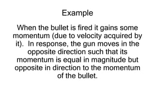 Example
When the bullet is fired it gains some
momentum (due to velocity acquired by
it). In response, the gun moves in the
opposite direction such that its
momentum is equal in magnitude but
opposite in direction to the momentum
of the bullet.
 