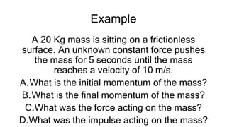 Example
A 20 Kg mass is sitting on a frictionless
surface. An unknown constant force pushes
the mass for 5 seconds until the mass
reaches a velocity of 10 m/s.
A.What is the initial momentum of the mass?
B.What is the final momentum of the mass?
C.What was the force acting on the mass?
D.What was the impulse acting on the mass?
 