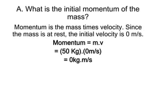 A. What is the initial momentum of the
mass?
Momentum is the mass times velocity. Since
the mass is at rest, the initial velocity is 0 m/s.
Momentum = m.v
= (50 Kg).(0m/s)
= 0kg.m/s
 