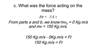 c. What was the force acting on the
mass?
Dv = FD t
From parts a and b, we know mv0 = 0 Kg.m/s
and mv = 150 Kg.m/s.
150 Kg.m/s – 0Kg.m/s = Ft
150 Kg.m/s = Ft
 