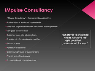 “ IMpulse Consultancy” – Recruitment Consulting Firm A young team of resourcing professionals More than 25 years of combined recruitment team experience Very good execution team Supported by an elite advisory team. The right mix of professionalism and fun  Second to none A pleasure to deal with  Extremely high levels of customer care Friendly and efficient service Focused & Result oriented services  “ Whatever your staffing needs, we have the right qualified  professionals for you.” 