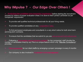 Evaluating the candidate and companies requirement   before starting the recruitment process by means of proper evaluation sheet. It is done to fetch perfect candidate as per companies’ requirement.        To provide well qualified technical professionals for all your hiring needs.        To provide qualified candidates at very  competitive rates .        To find permanent employees and consultants in a very short notice for both short term and long term contracts.        To ensure that the candidates that we submit to you are  pre-screened and referenced.        Following a  free health check quarterly   scheme   for the companies’ staff (double the number of candidates hired by us).This is a unique feature which only " IMpulse Consultancy " provides.         Free counseling  for our client staffs by arranging a proper campaign in every 6 months         Our company is also involved in  corporate event management . 