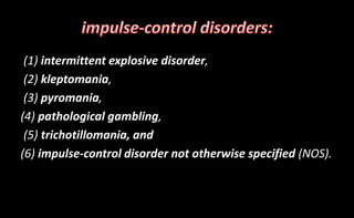 (1) intermittent explosive disorder,
(2) kleptomania,
(3) pyromania,
(4) pathological gambling,
(5) trichotillomania, and
(6) impulse-control disorder not otherwise specified (NOS).
 