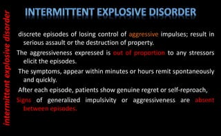discrete episodes of losing control of aggressive impulses; result in
serious assault or the destruction of property.
The aggressiveness expressed is out of proportion to any stressors
elicit the episodes.
The symptoms, appear within minutes or hours remit spontaneously
and quickly.
After each episode, patients show genuine regret or self-reproach,
Signs of generalized impulsivity or aggressiveness are absent
between episodes.
intermittent
explosive
disorder
 