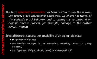 The term epileptoid personality has been used to convey the seizure-
like quality of the characteristic outbursts, which are not typical of
the patient's usual behavior, and to convey the suspicion of an
organic disease process, for example, damage to the central
nervous system.
Several features suggest the possibility of an epileptoid state:
 the presence of auras;
 postictal-like changes in the sensorium, including partial or spotty
amnesia;
 and hypersensitivity to photic, aural, or auditory stimuli.
intermittent
explosive
disorder
 