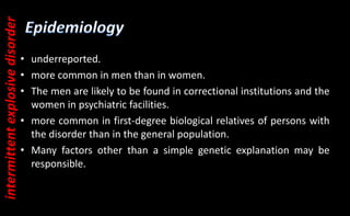 • underreported.
• more common in men than in women.
• The men are likely to be found in correctional institutions and the
women in psychiatric facilities.
• more common in first-degree biological relatives of persons with
the disorder than in the general population.
• Many factors other than a simple genetic explanation may be
responsible.
intermittent
explosive
disorder
 