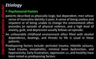  Psychosocial Factors
patients described as physically large, but dependent, men whose
sense of masculine identity is poor. A sense of being useless and
impotent or of being unable to change the environment often
precedes an episode of physical violence, and a high level of
anxiety, guilt, and depression usually follows an episode.
An unfavorable childhood environment often filled with alcohol
dependence, beatings, and threats to life is usual in these
patients.
Predisposing factors include: perinatal trauma, infantile seizures,
head trauma, encephalitis, minimal brain dysfunction, and
hyperactivity. Early frustration, oppression ‫الظلم‬, and hostility have
been noted as predisposing factors.
intermittent
explosive
disorder
 