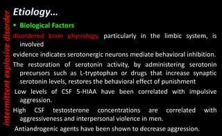  Biological Factors
disordered brain physiology, particularly in the limbic system, is
involved
evidence indicates serotonergic neurons mediate behavioral inhibition.
The restoration of serotonin activity, by administering serotonin
precursors such as L-tryptophan or drugs that increase synaptic
serotonin levels, restores the behavioral effect of punishment
Low levels of CSF 5-HIAA have been correlated with impulsive
aggression.
High CSF testosterone concentrations are correlated with
aggressiveness and interpersonal violence in men.
Antiandrogenic agents have been shown to decrease aggression.
intermittent
explosive
disorder
 