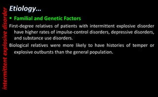  Familial and Genetic Factors
First-degree relatives of patients with intermittent explosive disorder
have higher rates of impulse-control disorders, depressive disorders,
and substance use disorders.
Biological relatives were more likely to have histories of temper or
explosive outbursts than the general population.
intermittent
explosive
disorder
 