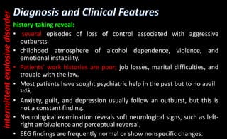 history-taking reveal:
• several episodes of loss of control associated with aggressive
outbursts
• childhood atmosphere of alcohol dependence, violence, and
emotional instability.
• Patients' work histories are poor; job losses, marital difficulties, and
trouble with the law.
• Most patients have sought psychiatric help in the past but to no avail
‫فائدة‬.
• Anxiety, guilt, and depression usually follow an outburst, but this is
not a constant finding.
• Neurological examination reveals soft neurological signs, such as left-
right ambivalence and perceptual reversal.
• EEG findings are frequently normal or show nonspecific changes.
intermittent
explosive
disorder
 
